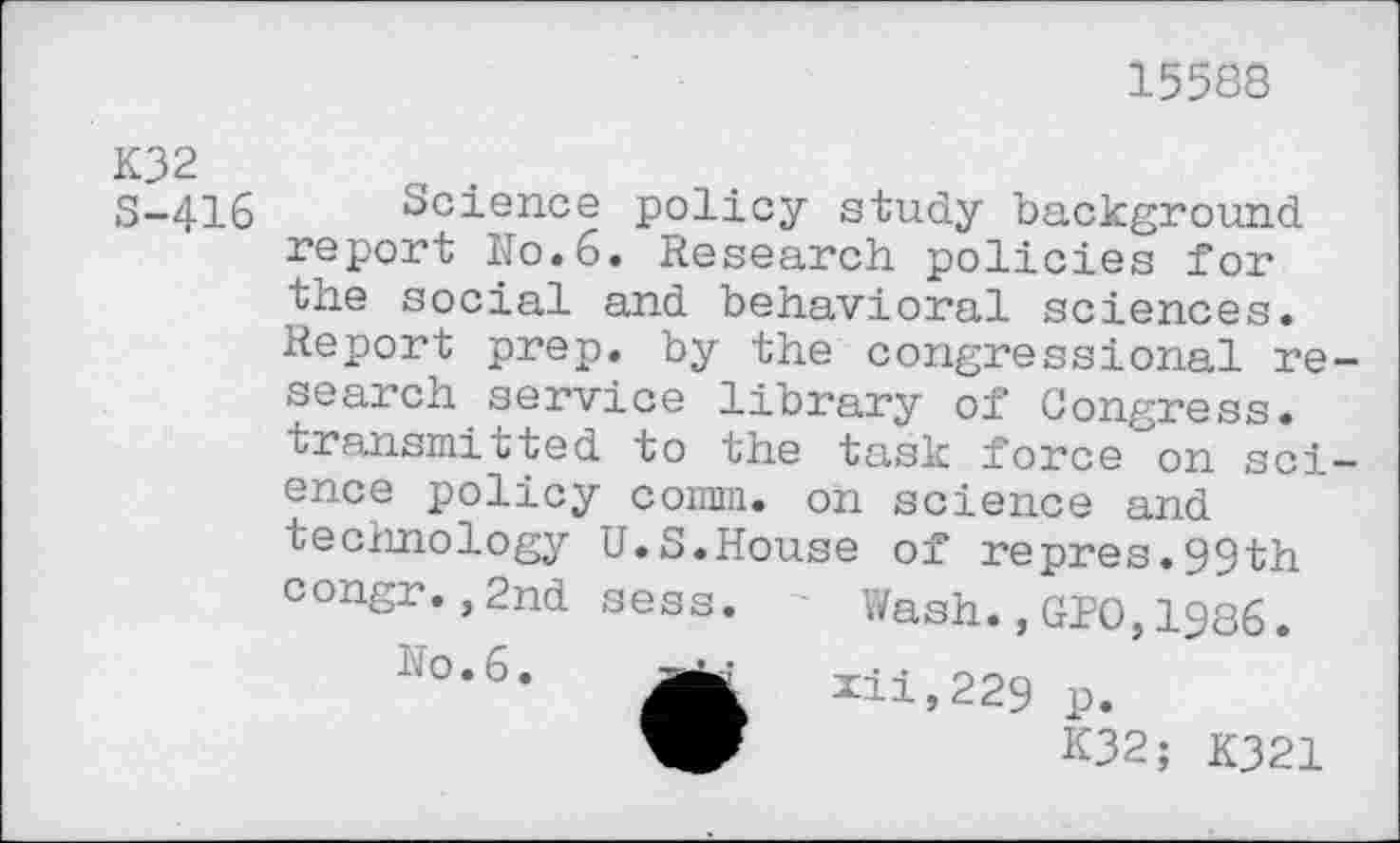 ﻿15588
K32 S-416
Science policy study background report No.6. Research policies for the social and behavioral sciences. Report prep, by the congressional re search service library of Congress, transmitted to the task force on sci ence policy comm, on science and technology U.S.House of repres.99th congr.,2nd sess. Wash.,GPO,1986.
No. 6.
*ii,229 p.
K32; K321